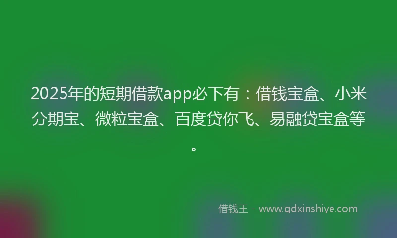 2025年的短期借款app必下有：借钱宝盒、小米分期宝、微粒宝盒、百度贷你飞、易融贷宝盒等。