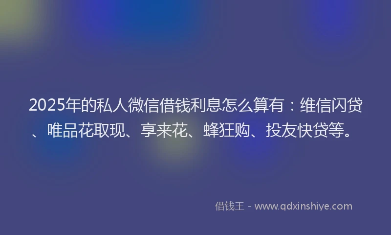 2025年的私人微信借钱利息怎么算有：维信闪贷、唯品花取现、享来花、蜂狂购、投友快贷等。
