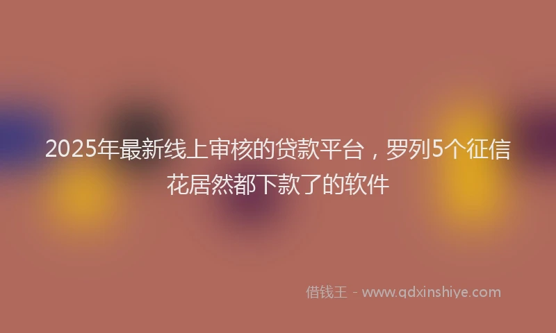 2025年最新线上审核的贷款平台，罗列5个征信花居然都下款了的软件