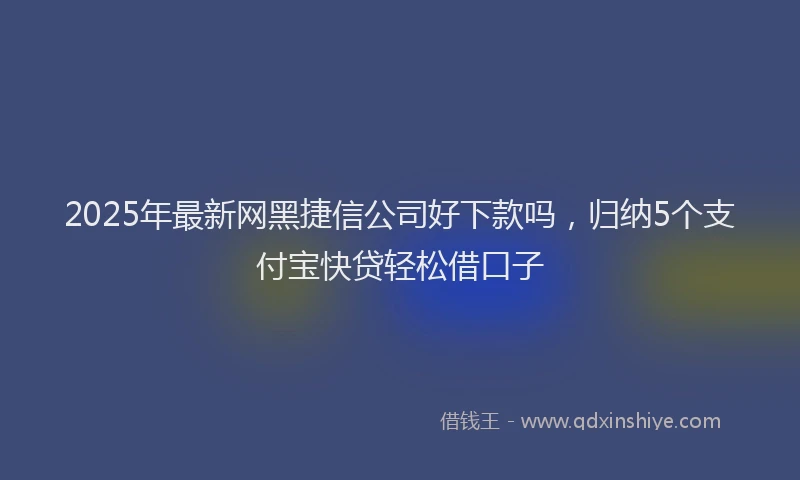 2025年最新网黑捷信公司好下款吗，归纳5个支付宝快贷轻松借口子