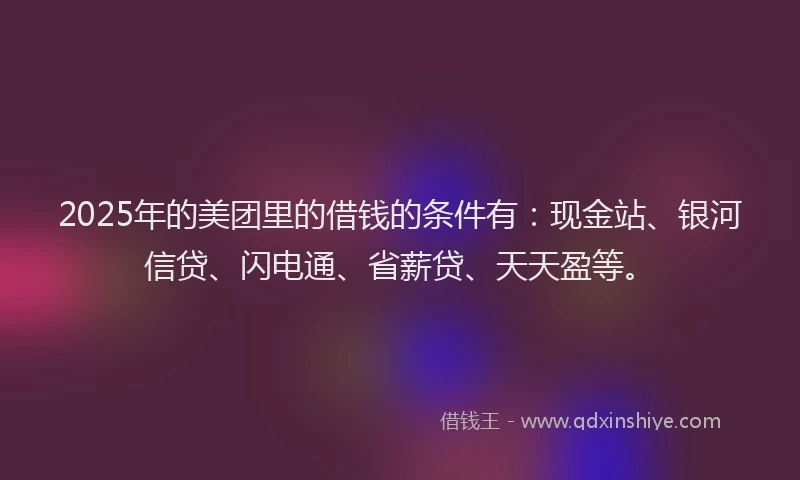 2025年的美团里的借钱的条件有：现金站、银河信贷、闪电通、省薪贷、天天盈等。