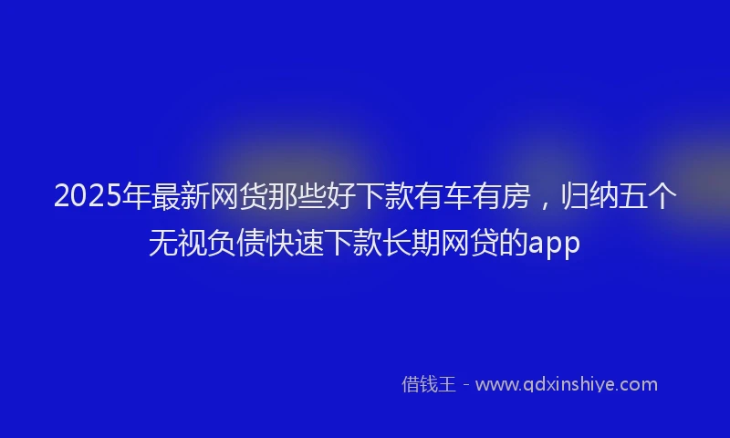 2025年最新网货那些好下款有车有房，归纳五个无视负债快速下款长期网贷的app