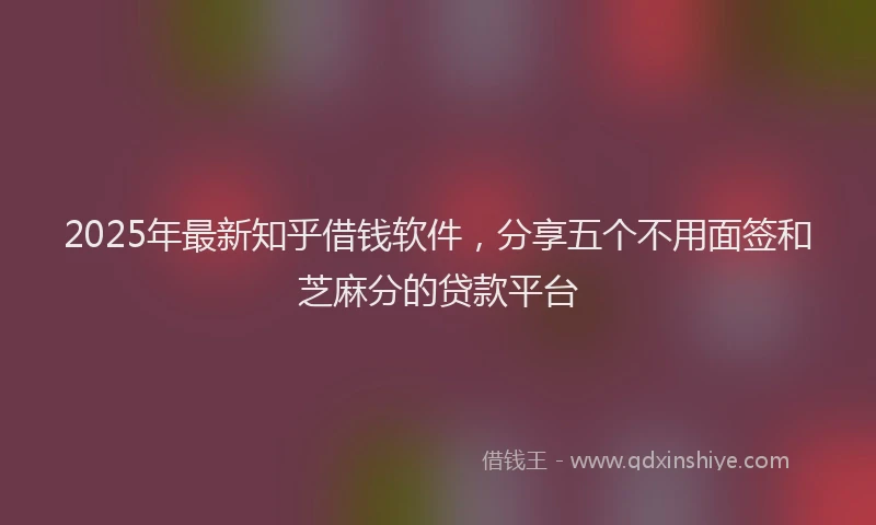 2025年最新知乎借钱软件，分享五个不用面签和芝麻分的贷款平台