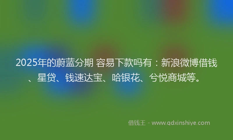 2025年的蔚蓝分期 容易下款吗有：新浪微博借钱、星贷、钱速达宝、哈银花、兮悦商城等。