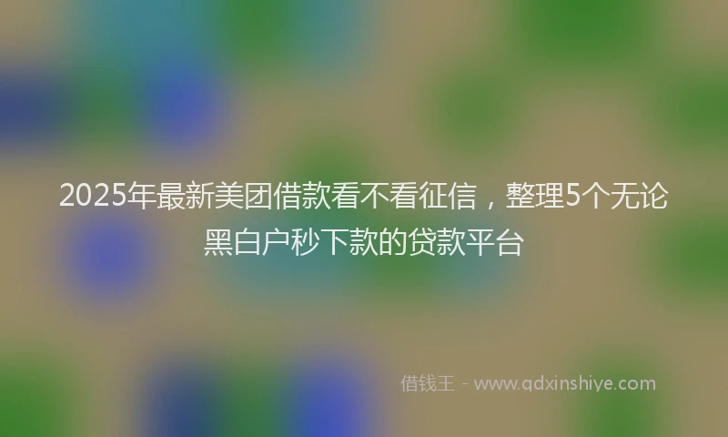 2025年最新美团借款看不看征信，整理5个无论黑白户秒下款的贷款平台