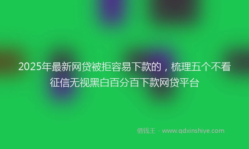 2025年最新网贷被拒容易下款的，梳理五个不看征信无视黑白百分百下款网贷平台