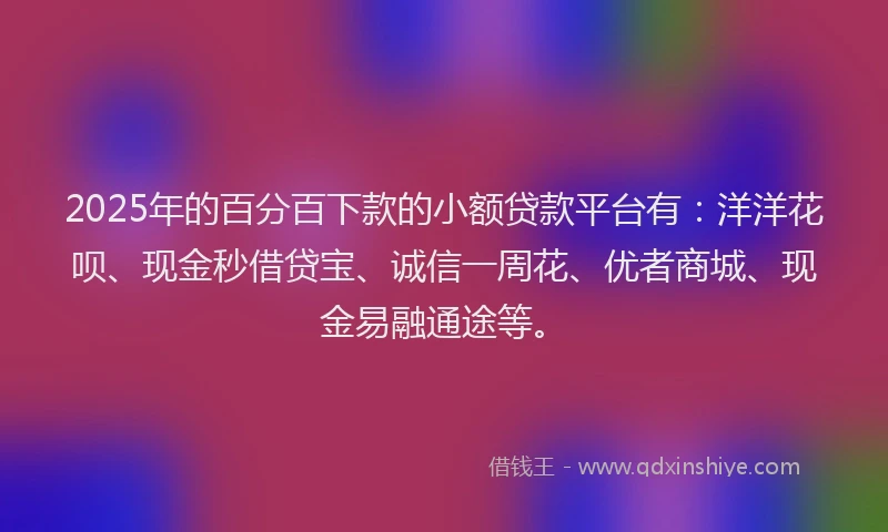 2025年的百分百下款的小额贷款平台有：洋洋花呗、现金秒借贷宝、诚信一周花、优者商城、现金易融通途等。