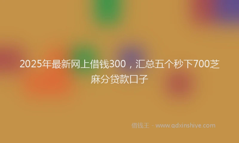 2025年最新网上借钱300，汇总五个秒下700芝麻分贷款口子