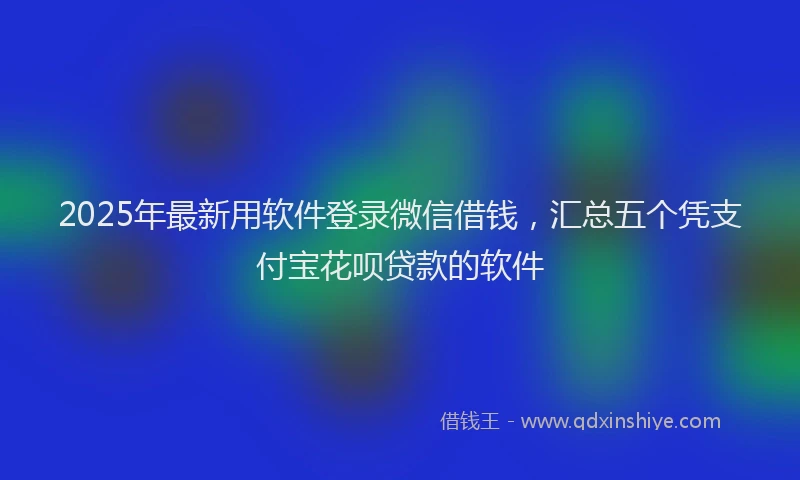 2025年最新用软件登录微信借钱，汇总五个凭支付宝花呗贷款的软件