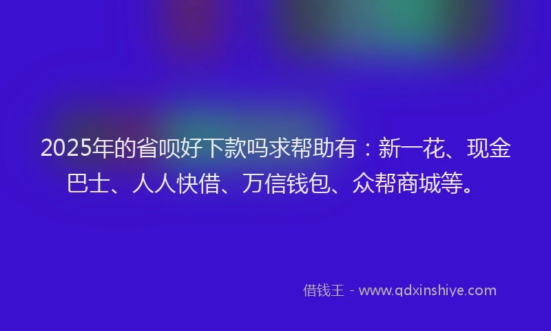 2025年的省呗好下款吗求帮助有：新一花、现金巴士、人人快借、万信钱包、众帮商城等。