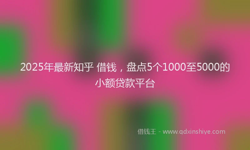 2025年最新知乎 借钱，盘点5个1000至5000的小额贷款平台