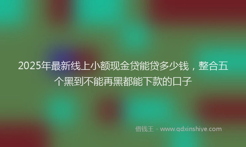 2025年最新线上小额现金贷能贷多少钱，整合五个黑到不能再黑都能下款的口子