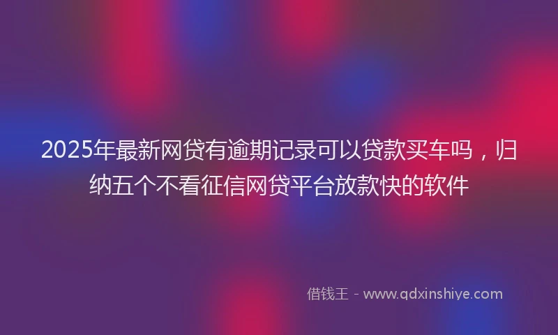 2025年最新网贷有逾期记录可以贷款买车吗，归纳五个不看征信网贷平台放款快的软件