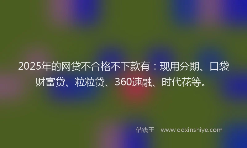 2025年的网贷不合格不下款有：现用分期、口袋财富贷、粒粒贷、360速融、时代花等。