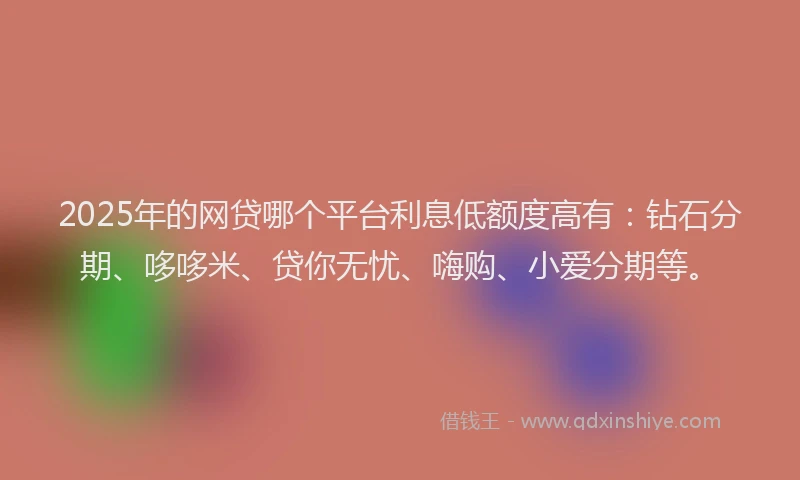2025年的网贷哪个平台利息低额度高有：钻石分期、哆哆米、贷你无忧、嗨购、小爱分期等。