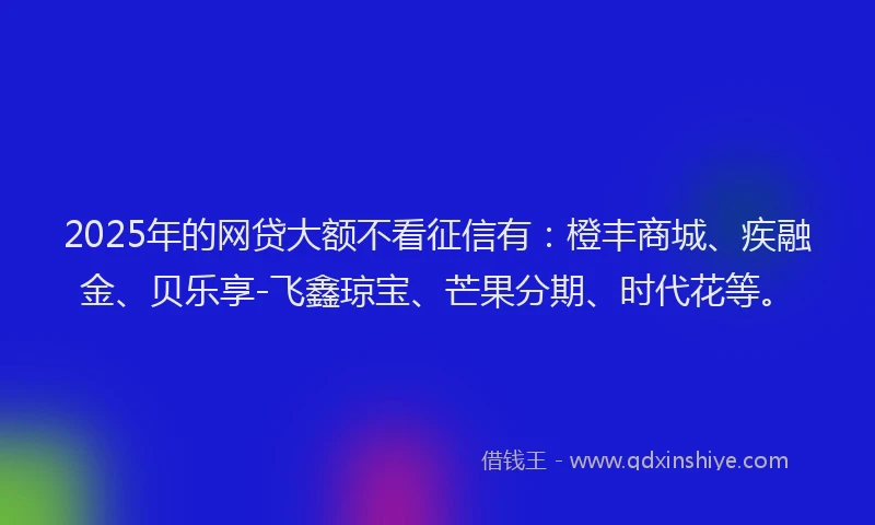 2025年的网贷大额不看征信有：橙丰商城、疾融金、贝乐享-飞鑫琼宝、芒果分期、时代花等。