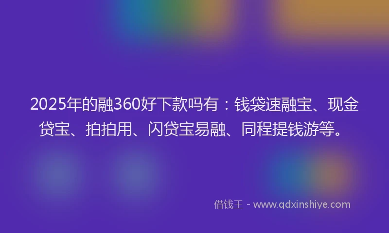 2025年的融360好下款吗有：钱袋速融宝、现金贷宝、拍拍用、闪贷宝易融、同程提钱游等。