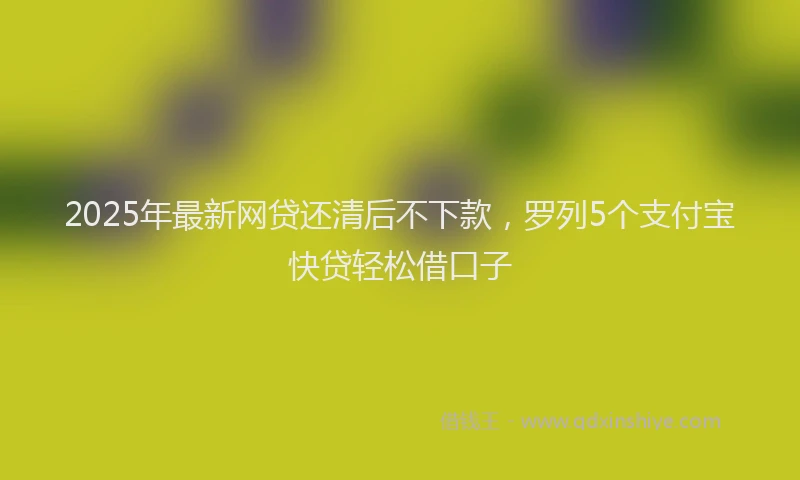 2025年最新网贷还清后不下款，罗列5个支付宝快贷轻松借口子