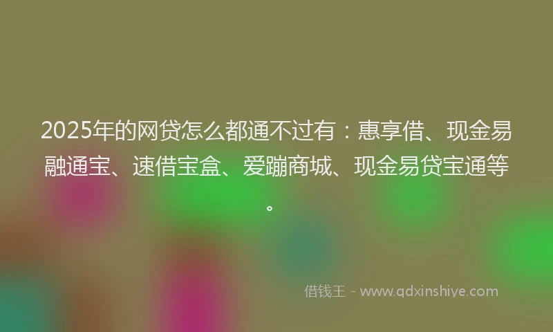 2025年的网贷怎么都通不过有：惠享借、现金易融通宝、速借宝盒、爱蹦商城、现金易贷宝通等。