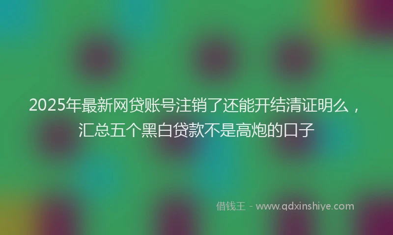 2025年最新网贷账号注销了还能开结清证明么，汇总五个黑白贷款不是高炮的口子