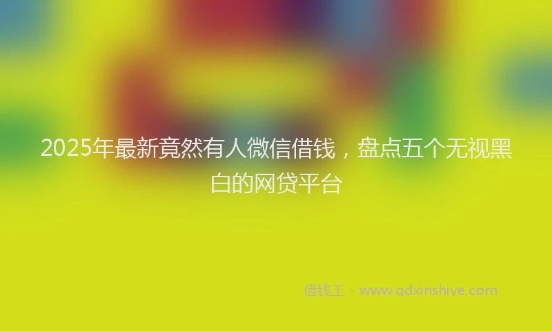 2025年最新竟然有人微信借钱，盘点五个无视黑白的网贷平台