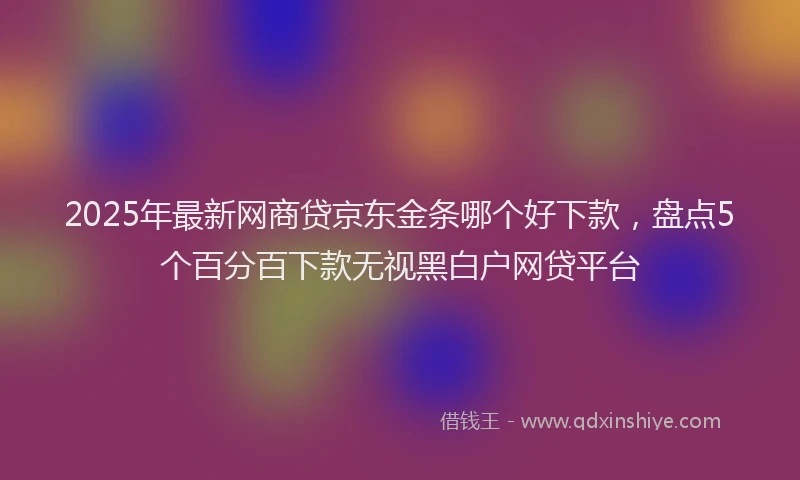 2025年最新网商贷京东金条哪个好下款，盘点5个百分百下款无视黑白户网贷平台