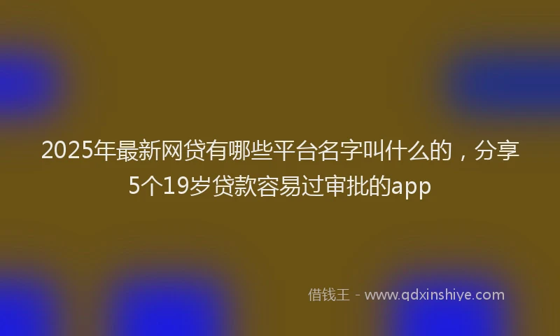2025年最新网贷有哪些平台名字叫什么的，分享5个19岁贷款容易过审批的app