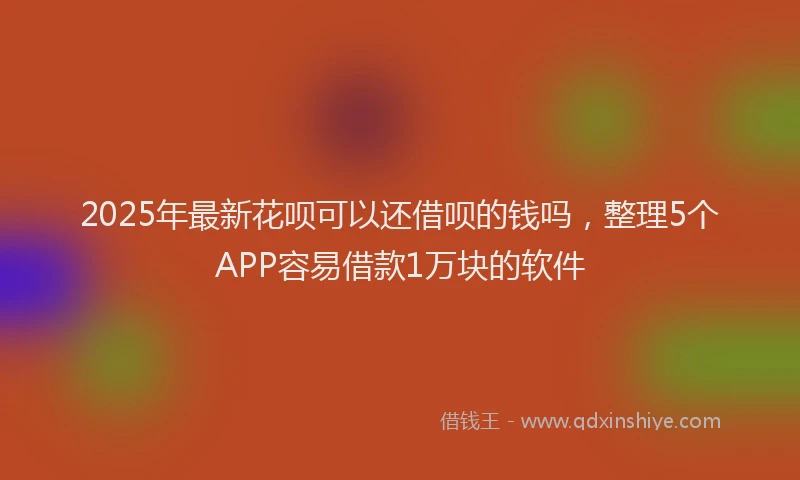 2025年最新花呗可以还借呗的钱吗，整理5个APP容易借款1万块的软件