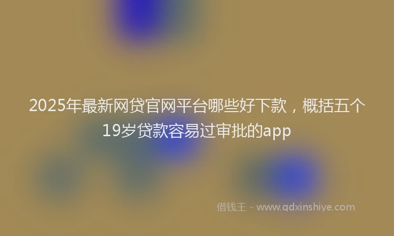 2025年最新网贷官网平台哪些好下款，概括五个19岁贷款容易过审批的app