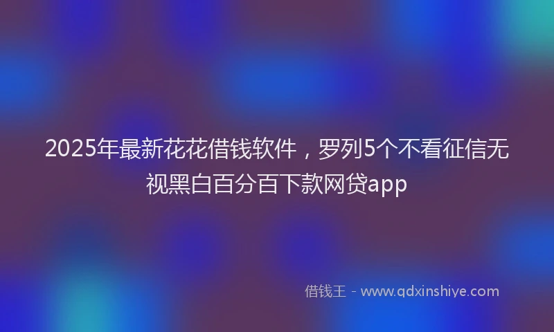 2025年最新花花借钱软件，罗列5个不看征信无视黑白百分百下款网贷app