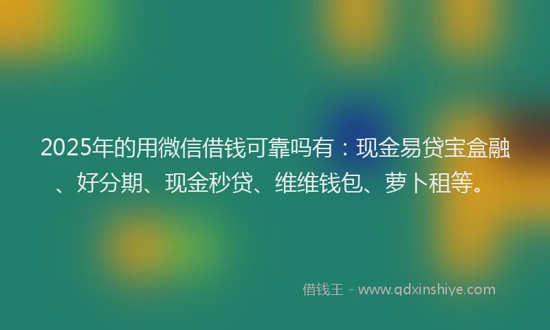2025年的用微信借钱可靠吗有：现金易贷宝盒融、好分期、现金秒贷、维维钱包、萝卜租等。