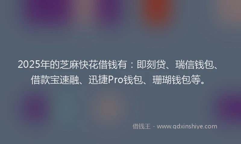 2025年的芝麻快花借钱有：即刻贷、瑞信钱包、借款宝速融、迅捷Pro钱包、珊瑚钱包等。