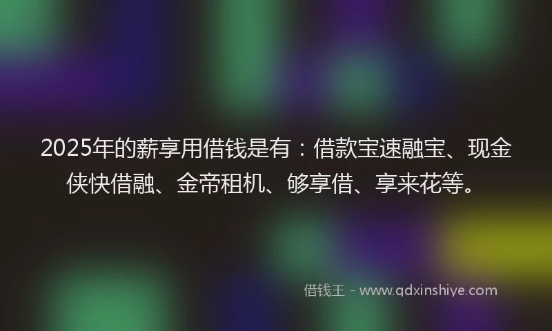 2025年的薪享用借钱是有：借款宝速融宝、现金侠快借融、金帝租机、够享借、享来花等。