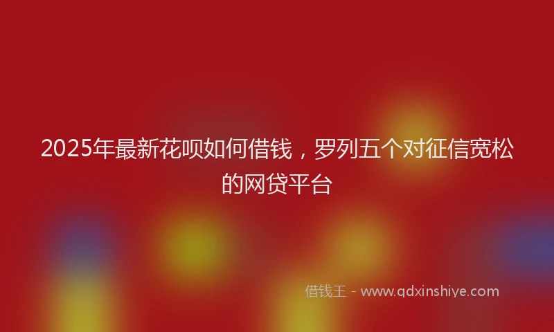 2025年最新花呗如何借钱，罗列五个对征信宽松的网贷平台