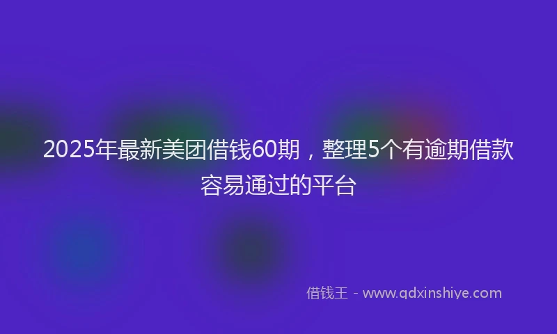 2025年最新美团借钱60期，整理5个有逾期借款容易通过的平台