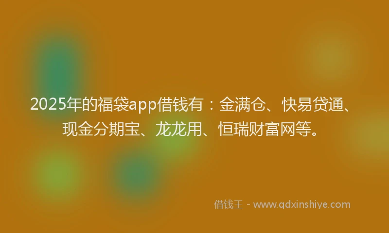 2025年的福袋app借钱有：金满仓、快易贷通、现金分期宝、龙龙用、恒瑞财富网等。