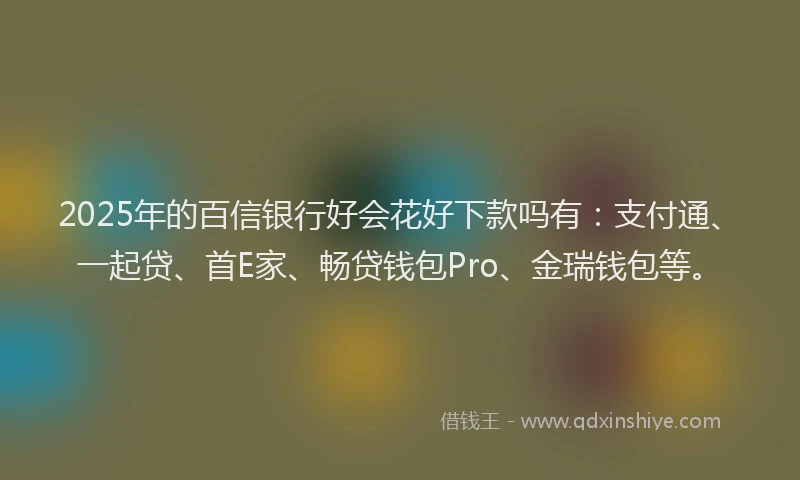 2025年的百信银行好会花好下款吗有：支付通、一起贷、首E家、畅贷钱包Pro、金瑞钱包等。
