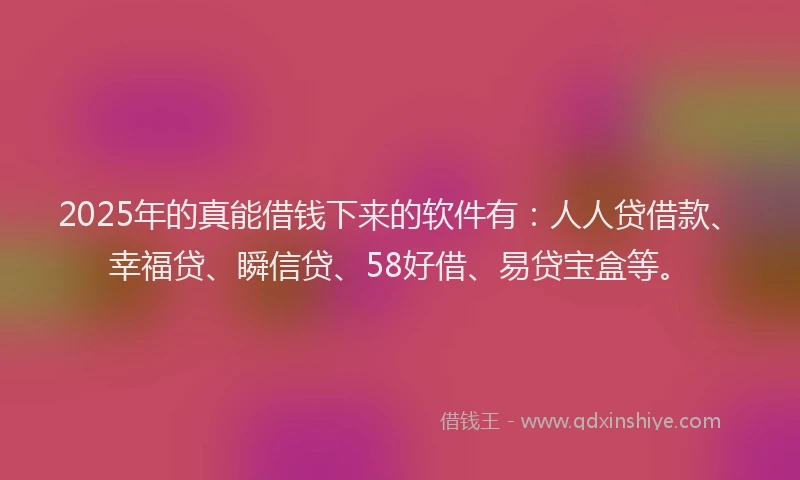 2025年的真能借钱下来的软件有：人人贷借款、幸福贷、瞬信贷、58好借、易贷宝盒等。