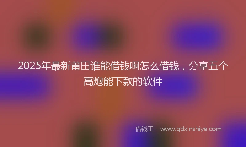 2025年最新莆田谁能借钱啊怎么借钱，分享五个高炮能下款的软件
