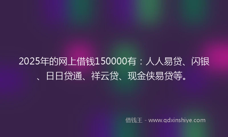 2025年的网上借钱150000有：人人易贷、闪银、日日贷通、祥云贷、现金侠易贷等。
