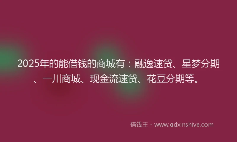 2025年的能借钱的商城有：融逸速贷、星梦分期、一川商城、现金流速贷、花豆分期等。