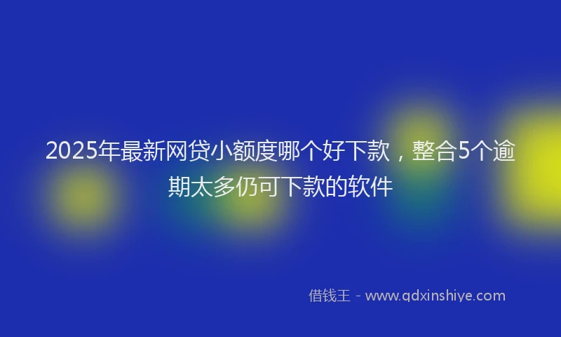 2025年最新网贷小额度哪个好下款，整合5个逾期太多仍可下款的软件