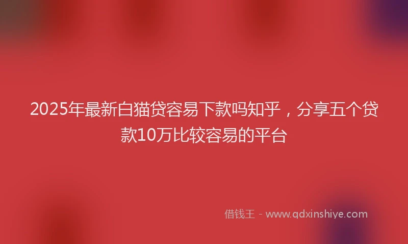 2025年最新白猫贷容易下款吗知乎，分享五个贷款10万比较容易的平台