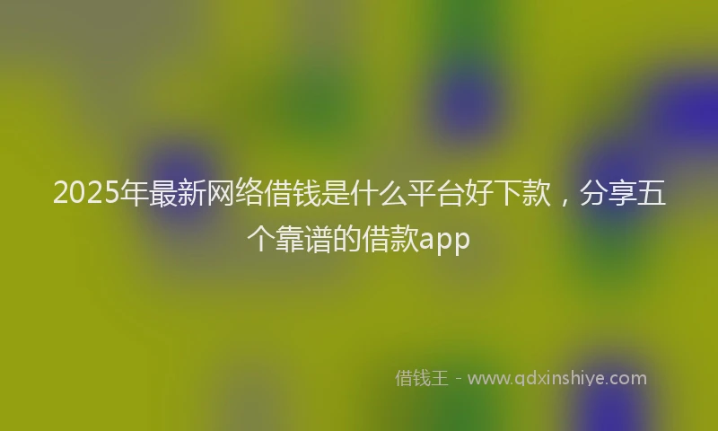 2025年最新网络借钱是什么平台好下款，分享五个靠谱的借款app
