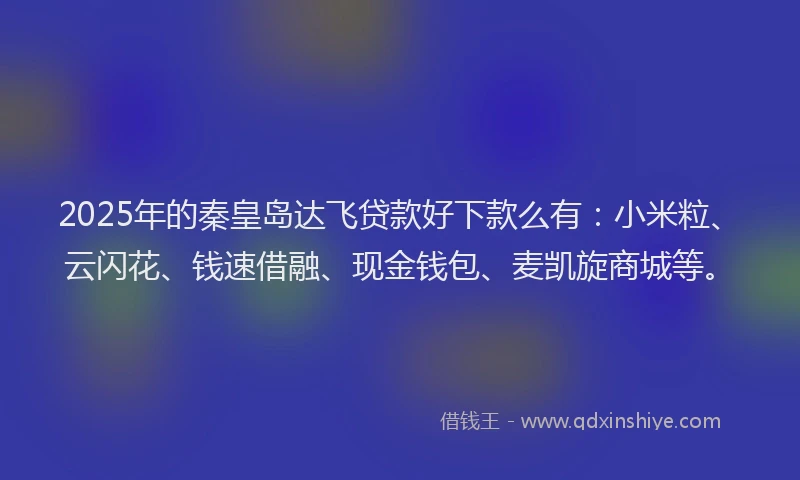 2025年的秦皇岛达飞贷款好下款么有：小米粒、云闪花、钱速借融、现金钱包、麦凯旋商城等。