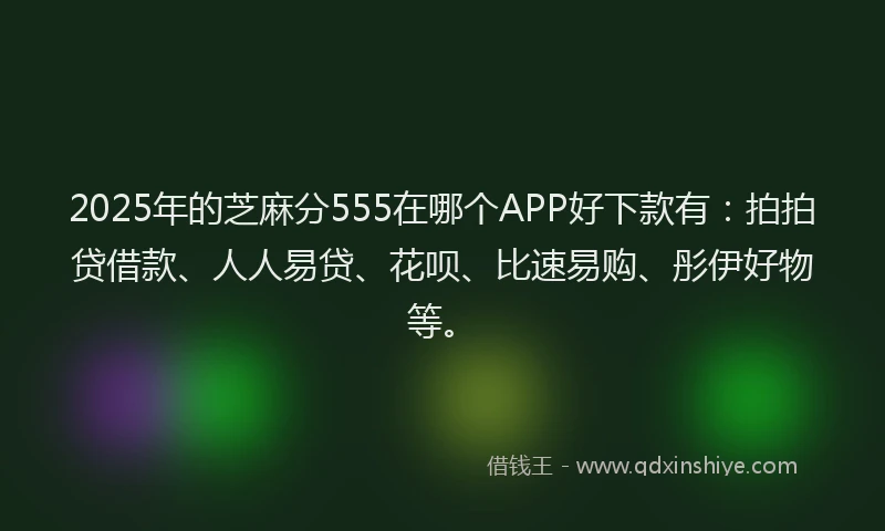 2025年的芝麻分555在哪个APP好下款有：拍拍贷借款、人人易贷、花呗、比速易购、彤伊好物等。
