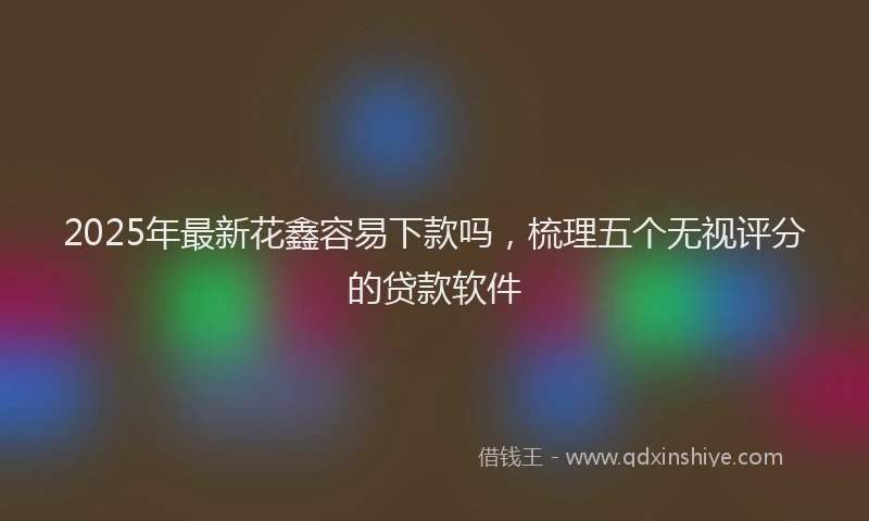 2025年最新花鑫容易下款吗，梳理五个无视评分的贷款软件