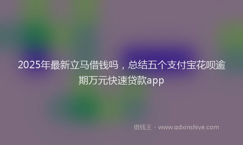 2025年最新立马借钱吗，总结五个支付宝花呗逾期万元快速贷款app