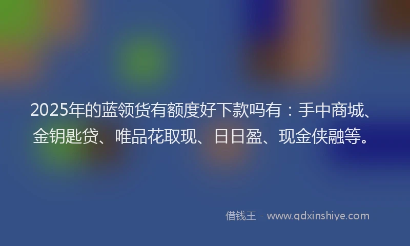 2025年的蓝领货有额度好下款吗有：手中商城、金钥匙贷、唯品花取现、日日盈、现金侠融等。