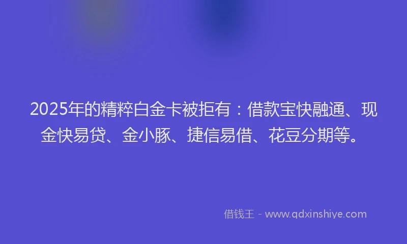 2025年的精粹白金卡被拒有：借款宝快融通、现金快易贷、金小豚、捷信易借、花豆分期等。